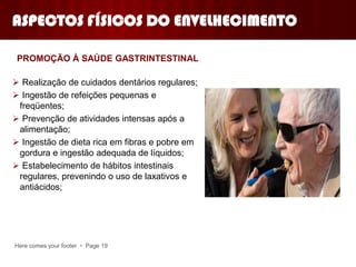 Here comes your footer  Page 19
 Realização de cuidados dentários regulares;
 Ingestão de refeições pequenas e
freqüentes;
 Prevenção de atividades intensas após a
alimentação;
 Ingestão de dieta rica em fibras e pobre em
gordura e ingestão adequada de líquidos;
 Estabelecimento de hábitos intestinais
regulares, prevenindo o uso de laxativos e
antiácidos;
PROMOÇÃO À SAÚDE GASTRINTESTINAL
ASPECTOS FÍSICOS DO ENVELHECIMENTO
 