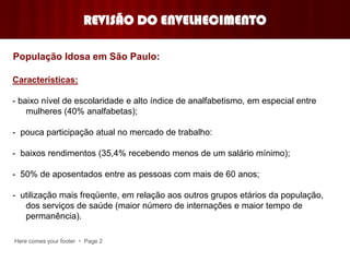 Here comes your footer  Page 2
Características:
- baixo nível de escolaridade e alto índice de analfabetismo, em especial entre
mulheres (40% analfabetas);
- pouca participação atual no mercado de trabalho:
- baixos rendimentos (35,4% recebendo menos de um salário mínimo);
- 50% de aposentados entre as pessoas com mais de 60 anos;
- utilização mais freqüente, em relação aos outros grupos etários da população,
dos serviços de saúde (maior número de internações e maior tempo de
permanência).
REVISÃO DO ENVELHECIMENTO
População Idosa em São Paulo:
 