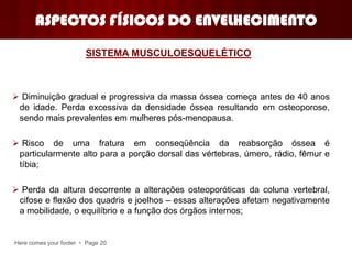 Here comes your footer  Page 20
ASPECTOS FÍSICOS DO ENVELHECIMENTO
 Diminuição gradual e progressiva da massa óssea começa antes de 40 anos
de idade. Perda excessiva da densidade óssea resultando em osteoporose,
sendo mais prevalentes em mulheres pós-menopausa.
 Risco de uma fratura em conseqüência da reabsorção óssea é
particularmente alto para a porção dorsal das vértebras, úmero, rádio, fêmur e
tíbia;
 Perda da altura decorrente a alterações osteoporóticas da coluna vertebral,
cifose e flexão dos quadris e joelhos – essas alterações afetam negativamente
a mobilidade, o equilíbrio e a função dos órgãos internos;
SISTEMA MUSCULOESQUELÉTICO
 