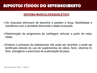 Os músculos diminuem de tamanho e perdem a força, flexibilidade e
resistência com a atividade diminuída e idade avançada;
Deterioração da progressiva da cartilagem articular a partir da meia-
idade;
Embora o processo da osteoporose não pode ser revertido, o pode ser
lentificado através do uso de suplementos de cálcio, ferro, vitamina D,
flúor, estrogênio e exercícios de sustentação de peso.
Here comes your footer  Page 21
SISTEMA MUSCULOESQUELÉTICO
ASPECTOS FÍSICOS DO ENVELHECIMENTO
 