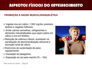 Here comes your footer  Page 22
ASPECTOS FÍSICOS DO ENVELHECIMENTO
 Ingesta rica em cálcio, 1.500 mg/dia: produtos
lácteos e vegetais folhosos;
 Evitar carnes vermelhas, refrigerantes e
alimentos industrializados que sejam pobre em
cálcio e rico em fósforo;
Redução de cafeína e álcool, auxiliando na
paralisação da desmineralização adicional e
excreção renal de cálcio;
Exercícios de sustentação de peso
regularmente;
 Cessação do tabagismo;
 Exposição ao sol pela manhã (7h – 10h)
PROMOÇÃO À SAÚDE MUSCULOESQUELÉTICA
 