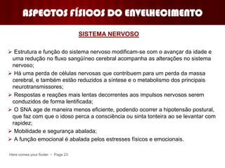 Here comes your footer  Page 23
ASPECTOS FÍSICOS DO ENVELHECIMENTO
 Estrutura e função do sistema nervoso modificam-se com o avançar da idade e
uma redução no fluxo sangüíneo cerebral acompanha as alterações no sistema
nervoso;
 Há uma perda de células nervosas que contribuem para um perda da massa
cerebral, e também estão reduzidos a síntese e o metabolismo dos principais
neurotransmissores;
 Respostas e reações mais lentas decorrentes aos impulsos nervosos serem
conduzidos de forma lentificada;
 O SNA age de maneira menos eficiente, podendo ocorrer a hipotensão postural,
que faz com que o idoso perca a consciência ou sinta tonteira ao se levantar com
rapidez;
 Mobilidade e segurança abalada;
 A função emocional é abalada pelos estresses físicos e emocionais.
SISTEMA NERVOSO
 
