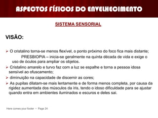 Here comes your footer  Page 24
ASPECTOS FÍSICOS DO ENVELHECIMENTO
VISÃO:
 O cristalino torna-se menos flexível, o ponto próximo do foco fica mais distante;
PRESBIOPIA – inicia-se geralmente na quinta década de vida e exige o
uso de óculos para ampliar os objetos.
 Cristalino amarelo e turvo faz com a luz se espalhe e torna a pessoa idosa
sensível ao ofuscamento;
 diminuição na capacidade de discernir as cores;
 As pupilas dilatam-se mais lentamente e de forma menos completa, por causa da
rigidez aumentada dos músculos da íris, tendo o idoso dificuldade para se ajustar
quando entra em ambientes iluminados e escuros e deles sai.
SISTEMA SENSORIAL
 
