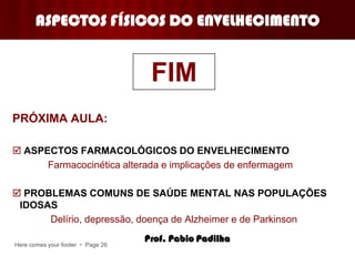 Here comes your footer  Page 26
ASPECTOS FÍSICOS DO ENVELHECIMENTO
PRÓXIMA AULA:
 ASPECTOS FARMACOLÓGICOS DO ENVELHECIMENTO
Farmacocinética alterada e implicações de enfermagem
 PROBLEMAS COMUNS DE SAÚDE MENTAL NAS POPULAÇÕES
IDOSAS
Delírio, depressão, doença de Alzheimer e de Parkinson
FIM
Prof. Pablo Padilha
 