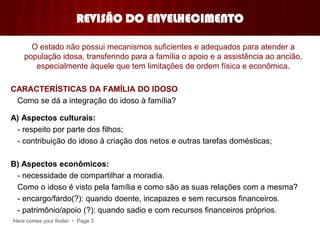 Here comes your footer  Page 3
REVISÃO DO ENVELHECIMENTO
O estado não possui mecanismos suficientes e adequados para atender a
população idosa, transferindo para a família o apoio e a assistência ao ancião,
especialmente àquele que tem limitações de ordem física e econômica.
CARACTERÍSTICAS DA FAMÍLIA DO IDOSO
Como se dá a integração do idoso à família?
A) Aspectos culturais:
- respeito por parte dos filhos;
- contribuição do idoso à criação dos netos e outras tarefas domésticas;
B) Aspectos econômicos:
- necessidade de compartilhar a moradia.
Como o idoso é visto pela família e como são as suas relações com a mesma?
- encargo/fardo(?): quando doente, incapazes e sem recursos financeiros.
- patrimônio/apoio (?): quando sadio e com recursos financeiros próprios.
 