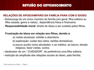 Here comes your footer  Page 4
REVISÃO DO ENVELHECIMENTO
RELAÇÕES DE APOIO/AMPARO DA FAMÍLIA PARA COM O IDOSO:
- Sobrecarga de um único membro da família (em geral, filha solteira ou
filha casada, genro e netos) , dependência física e financeira.
- Responsabilidade moral: direito do idoso a ser cuidado pelos filhos;
Frustração do idoso em relação aos filhos, devido a:
a) visitas escassas: solidão e abandono.
b) exploração: cuidar dos netos, tarefas domésticas;
c) pouco auxílio como atividades: ir ao médico, ao banco, templo
religioso, fazer visitas, outros.
- idealizador de um “ CUIDADOR”, de preferência uma filha solteira;
- restrição da amplitude das relações sociais do idoso, pela família;
 