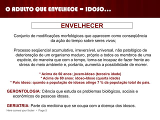 Here comes your footer  Page 5
O ADULTO QUE ENVELHECE = IDOSO...
Conjunto de modificações morfológicas que aparecem como conseqüência
da ação do tempo sobre seres vivos;
Processo seqüencial acumulativo, irreversível, universal, não patológico de
deterioração de um organismo maduro, próprio a todos os membros de uma
espécie, de maneira que com o tempo, torna-se incapaz de fazer frente ao
stress do meio ambiente e, portanto, aumenta a possibilidade de morrer.
* Acima de 60 anos: jovem-Idoso (terceira idade)
* Acima de 80 anos: idoso-Idoso (quarta idade)
* País idoso: quando a população de idosos atinge 7 % da população total do país.
GERONTOLOGIA: Ciência que estuda os problemas biológicos, sociais e
econômicos de pessoas idosas.
GERIATRIA: Parte da medicina que se ocupa com a doença dos idosos.
ENVELHECER
 