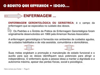 Here comes your footer  Page 6
ENFERMAGEM GERONTOLÓGICA OU GERIÁTRICA: é o campo da
enfermagem que se especializa no cuidado dos idosos.
Os Padrões e o Âmbito da Prática de Enfermagem Gerontológica foram
originalmente desenvolvidos em 1969 pela American Nurses Association.
A enfermagem gerontológica é fornecida nos ambientes de cuidados agudos,
de cuidados habilitados e de vida assistida, comunitários e domiciliários.
Suas metas englobam a promoção e manutenção do estado funcional e o
auxílio para que os idosos identifiquem seus potenciais para atingir a
independência. O enfermeiro ajuda a pessoa idosa a manter a dignidade e a
autonomia máxima, apesar das perdas físicas, social e psicológica.
ENFERMAGEM ...
O ADULTO QUE ENVELHECE = IDOSO...
 