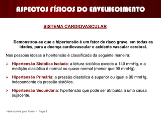 Here comes your footer  Page 8
ASPECTOS FÍSICOS DO ENVELHECIMENTO
Demonstrou-se que a hipertensão é um fator de risco grave, em todas as
idades, para a doença cardiovascular e acidente vascular cerebral.
Nas pessoas idosas a hpertensão é classificada da seguinte maneira:
 Hipertensão Sistólica Isolada: a leitura sistólica excede a 140 mmHg, e a
medição diastólica é normal ou quase normal (menor que 90 mmHg).
 Hipertensão Primária: a pressão diastólica é superior ou igual a 90 mmHg,
independente da pressão sistólica.
 Hipertensão Secundária: hipertensão que pode ser atribuída a uma causa
sujacente.
SISTEMA CARDIOVASCULAR
 