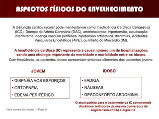Here comes your footer  Page 9
ASPECTOS FÍSICOS DO ENVELHECIMENTO
A disfunção cardiovascular pode manifestar-se como Insuficiência Cardíaca Congestiva
(ICC), Doença da Artéria Coronária (DAC), arteriosclerose, hipertensão, claudicação
intermitente, doença vascular periférica, hipotensão ortostática, disritmias, Acidentes
Vasculares Encefálicos (AVE), ou Infarto do Miocárdio (IM).
A insuficiência cardíaca (IC) representa a causa número um de hospitalizações,
sendo uma etiologia importante da morbidade e mortalidade entre os idosos.
Com freqüência, os pacientes idosos apresentam sintomas diferentes dos pacientes jovens:
JOVEM IDOSO
• DISPNÉIA AOS ESFORÇOS
• ORTOPNÉIA
• EDEMA PERIFÉRICO
• FADIGA
• NÁUSEAS
• DESCONFORTO ABDOMINAL
O atual padrão para o tratamento da IC compreende
diuréticos, inibidores da enzima conversora de
angiotensina (ECA) e digoxina.
 