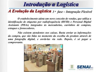 Introdução a Logística
A Evolução da Logística 3 a                fase – Integração Flexível

         O estabelecimento adota um novo conceito de vendas, que utiliza a
identificação de etiquetas por radiofrequência (RFID) e Personal Digital
Assistants (PDAs) integrados às mercadorias, carrinhos de compras,
estoques e fornecedores.
       Não existem atendentes nos caixas. Basta enviar as informações
da compra, que são lidas no momento da escolha do produto através de
uma fotografia digital, e enviá-las via rede. Depois, é só pegar o
comprovante.
 