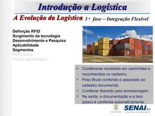 Introdução a Logística
A Evolução da Logística 3 a       fase – Integração Flexível

Definição RFID
Surgimento da tecnologia
Desenvolvimento e Pesquisa
Aplicabilidade
Segmentos
Porto seco
Futuro tecnológico

                             Contêineres recebidos em caminhões e
                             reconhecidos no cadastro.
                             Peso Bruto conferido e associado ao
                             cadastro documental.
                             Contêiner liberado para armazenagem.
                             Na saída, a documentação e a tara
                             (peso) é conferida automaticamente.
 