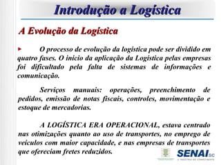 Introdução a Logística
A Evolução da Logística
       O processo de evolução da logística pode ser dividido em
quatro fases. O início da aplicação da Logística pelas empresas
foi dificultado pela falta de sistemas de informações e
comunicação.
       Serviços manuais: operações, preenchimento de
pedidos, emissão de notas fiscais, controles, movimentação e
estoque de mercadorias.

       A LOGÍSTICA ERA OPERACIONAL, estava centrado
nas otimizações quanto ao uso de transportes, no emprego de
veículos com maior capacidade, e nas empresas de transportes
que ofereciam fretes reduzidos.
 