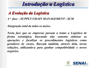 Introdução a Logística
A Evolução da Logística
4 a fase – SUPPLY CHAIN MANAGEMENT - SCM

Integração total de todos os meios.

Nesta fase que as empresas passam a tratar a Logística de
forma estratégica, buscando não somente otimizar as
operações e focalizar os procedimentos logísticos como
geradores de custos. Buscam também, através dela, novas
soluções, utilizando-a para ganhar competitividade e novos
negócios.
 