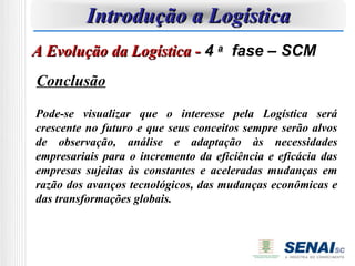 Introdução a Logística
A Evolução da Logística - 4 a fase – SCM
Conclusão

Pode-se visualizar que o interesse pela Logística será
crescente no futuro e que seus conceitos sempre serão alvos
de observação, análise e adaptação às necessidades
empresariais para o incremento da eficiência e eficácia das
empresas sujeitas às constantes e aceleradas mudanças em
razão dos avanços tecnológicos, das mudanças econômicas e
das transformações globais.
 