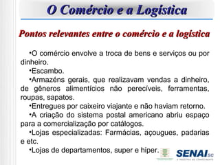 O Comércio e a Logística
Pontos relevantes entre o comércio e a logística
   •O comércio envolve a troca de bens e serviços ou por
dinheiro.
   •Escambo.
   •Armazéns gerais, que realizavam vendas a dinheiro,
de gêneros alimentícios não perecíveis, ferramentas,
roupas, sapatos.
   •Entregues por caixeiro viajante e não haviam retorno.
   •A criação do sistema postal americano abriu espaço
para a comercialização por catálogos.
   •Lojas especializadas: Farmácias, açougues, padarias
e etc.
   •Lojas de departamentos, super e hiper.
 