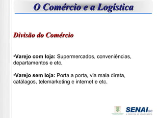 O Comércio e a Logística

Divisão do Comércio

•Varejo com loja: Supermercados, conveniências,
departamentos e etc.

•Varejo sem loja: Porta a porta, via mala direta,
catálagos, telemarketing e internet e etc.
 