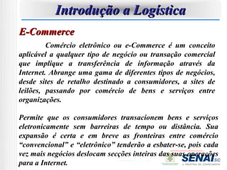Introdução a Logística
E-Commerce
         Comércio eletrônico ou e-Commerce é um conceito
aplicável a qualquer tipo de negócio ou transação comercial
que implique a transferência de informação através da
Internet. Abrange uma gama de diferentes tipos de negócios,
desde sites de retalho destinado a consumidores, a sites de
leilões, passando por comércio de bens e serviços entre
organizações.

Permite que os consumidores transacionem bens e serviços
eletronicamente sem barreiras de tempo ou distância. Sua
expansão é certa e em breve as fronteiras entre comércio
“convencional” e “eletrônico” tenderão a esbater-se, pois cada
vez mais negócios deslocam secções inteiras das suas operações
para a Internet.
 
