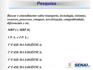 Pesquisa

Buscar o entendimento sobre transporte, tecnologia, sistemas,
recursos, processos, estoques, terceirização, competitividade,
diferenciais e etc.

MRP I e MRP II;

3 P. L. e 4 P. L.;

1ª FASE DA LOGÍSTICA;

2ª FASE DA LOGÍSTICA;

3ª FASE DA LOGÍSTICA;

4ª FASE DA LOGÍSTICA.
 
