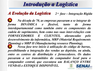 Introdução a Logística
A Evolução da Logística             2 a fase – Integração Rígida

        Na década de 70, as empresas passaram a se integrar de
forma      DINÂMICA        e    flexível,   tanto   de    forma
interdepartamental como também entre os componentes da
cadeia de suprimentos, bem como nas suas inter-relações com
FORNECEDORES E CLIENTES, alavancadas pelo
desenvolvimento da informática, MRP (Material Requirements
Planning) e MRP II (Manufacturing resource Planning).
        Nessa fase teve início à utilização do código de barras,
possibilitando a integração das vendas ao depósito, ou ainda,
entre os centros de distribuição e fornecedores. Os dados
passaram a ser transmitidos do computador local para o
computador central, que executava um BALANÇO ENTRE
VENDAS e ESTOQUE DISPONÍVEL.
 