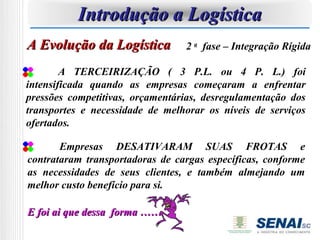 Introdução a Logística
A Evolução da Logística          2 a fase – Integração Rígida

        A TERCEIRIZAÇÃO ( 3 P.L. ou 4 P. L.) foi
intensificada quando as empresas começaram a enfrentar
pressões competitivas, orçamentárias, desregulamentação dos
transportes e necessidade de melhorar os níveis de serviços
ofertados.

       Empresas DESATIVARAM SUAS FROTAS e
contrataram transportadoras de cargas específicas, conforme
as necessidades de seus clientes, e também almejando um
melhor custo benefício para si.

E foi ai que dessa forma ……
 