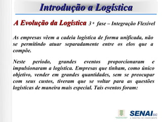 Introdução a Logística
A Evolução da Logística 3 a        fase – Integração Flexível

As empresas vêem a cadeia logística de forma unificada, não
se permitindo atuar separadamente entre os elos que a
compõe.

Neste período, grandes eventos proporcionaram e
impulsionaram a logística. Empresas que tinham, como único
objetivo, vender em grandes quantidades, sem se preocupar
com seus custos, tiveram que se voltar para as questões
logísticas de maneira mais especial. Tais eventos foram:
 