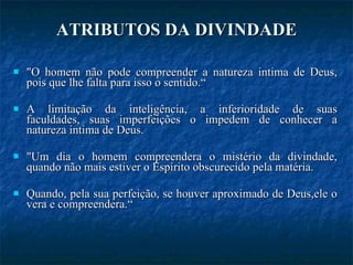 ATRIBUTOS DA DIVINDADE "O homem não pode compreender a natureza intima de Deus, pois que lhe falta para isso o sentido.“ A limitação da inteligência, a inferioridade de suas faculdades, suas imperfeições o impedem de conhecer a natureza intima de Deus. "Um dia o homem compreendera o mistério da divindade, quando não mais estiver o Espírito obscurecido pela matéria. Quando, pela sua perfeição, se houver aproximado de Deus,ele o vera e compreendera.“ 