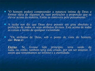 "O homem poderá compreender a natureza intima de Deus e formar idéia de algumas de suas perfeições a proporção que se elevar acima da matéria. Então as entrevera pelo pensamento.“ A razão nos diz que Deus deve possuir em grau absoluto a perfeição de todos os seus atributos divinos. Esta acima de todas as coisas e isento de qualquer vicissitude. "Os atributos de Deus, sob o ponto de vista do homem, são:  Deus é: Eterno . Se tivesse tido principio, teria saído do nada, ou, então, também teria sido criado, por um ser anterior. E assim que remontamos ao infinito e a eternidade. 
