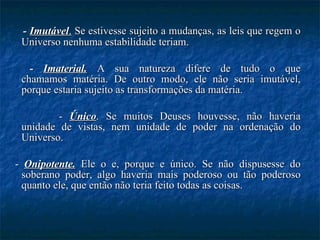 -  Imutável .  Se estivesse sujeito a mudanças, as leis que regem o Universo nenhuma estabilidade teriam. -  Imaterial.   A sua natureza difere de tudo o que chamamos matéria. De outro modo, ele não seria imutável, porque estaria sujeito as transformações da matéria. -  Único . Se muitos Deuses houvesse, não haveria unidade de vistas, nem unidade de poder na ordenação do Universo. -  Onipotente.  Ele o e, porque e único. Se não dispusesse do soberano poder, algo haveria mais poderoso ou tão poderoso quanto ele, que então não teria feito todas as coisas. 