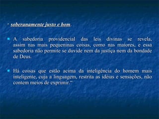 -  soberanamente justo e bom .  A sabedoria providencial das leis divinas se revela, assim nas mais pequeninas coisas, como nas maiores, e essa sabedoria não permite se duvide nem da justiça nem da bondade de Deus.  Há coisas que estão acima da inteligência do homem mais inteligente, cuja a linguagem, restrita as idéias e sensações, não contem meios de exprimir.“ 