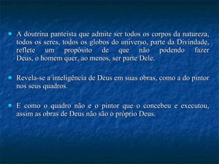 A doutrina panteísta que admite ser todos os corpos da natureza, todos os seres, todos os globos do universo, parte da Divindade, reflete um propósito de que não podendo fazer Deus, o homem quer, ao menos, ser parte Dele. Revela-se a inteligência de Deus em suas obras, como a do pintor nos seus quadros.  E como o quadro não e o pintor que o concebeu e executou, assim as obras de Deus não são o próprio Deus. 