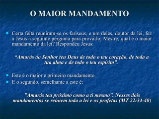 O MAIOR MANDAMENTO Certa feita reuniram-se os fariseus, e um deles, doutor da lei, fez a Jesus a seguinte pergunta para prová-lo: Mestre, qual é o maior mandamento da lei? Respondeu Jesus:  “ Amarás ao Senhor teu Deus de todo o teu coração, de toda a tua alma e de todo o teu espírito”.  Este é o maior e primeiro mandamento.  E o segundo, semelhante a este é: ” Amarás teu próximo como a ti mesmo”. Nesses dois mandamentos se reúnem toda a lei e os profetas (MT 22:34-40 ) 