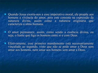 Quando Jesus exorta-nos a esse imperativo moral, ele propõe aos homens a vivência do amor, pois este consiste na expressão da natureza divina, assim como a natureza originária que caracteriza a alma humana.  O amor permanece, assim, como sendo a essência divina, ou seja, o liame que liga os homens entre si e com Deus.  Efetivamente, esse primeiro mandamento está necessariamente vinculado ao segundo, visto que não se pode amar a Deus sem amar aos homens, nem amar aos homens sem amar a Deus. 