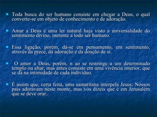 Toda busca do ser humano consiste em chegar a Deus, o qual converte-se em objeto de conhecimento e de adoração.  Amar a Deus é uma lei natural haja visto a universalidade do sentimento divino, inerente a todo ser humano.  Essa ligação, porém, dá-se em pensamento, em sentimento, através da prece, da adoração e da doação de si. O amor a Deus, porém, n ao se restringe a um determinado templo ou altar, mas antes consiste em uma vivência interior, que se dá na intimidade de cada indivíduo.  É assim que, certa feita, uma samaritana interpela Jesus: Nossos pais adoravam neste monte, mas vós dizeis que é em Jerusalém que se deve orar..  