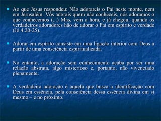 Ao que Jesus respondeu: Não adorareis o Pai neste monte, nem em Jerusalém. Vós adorais quem não conheceis, nós adoramos o que conhecemos (...) Mas, vem a hora, e já chegou, quando os verdadeiros adoradores hão de adorar o Pai em espírito e verdade (Jô 4:20-25). Adorar em espírito consiste em uma ligação interior com Deus a partir de uma consciência espiritualizada.  No entanto, a adoração sem conhecimento acaba por ser uma relação abstrata, algo misterioso e, portanto, não vivenciado plenamente.  A verdadeira adoração é aquela que busca a identificação com Deus em essência, pela consciência dessa essência divina em si mesmo – e no próximo. 