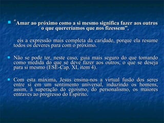 “ Amar ao próximo como a si mesmo significa fazer aos outros o que quereríamos que nos fizessem” ,  eis a expressão mais completa da caridade, porque ela resume todos os deveres para com o próximo.  Não se pode ter, neste caso, guia mais seguro do que tomando como medida do que se deve fazer aos outros, o que se deseja para si mesmo (ESE-Cap. XI, item 4).  Com esta máxima, Jesus ensina-nos a virtual fusão dos seres entre si em um sentimento universal, induzindo os homens, assim, à superação do egoísmo, do personalismo, os maiores entraves ao progresso do Espírito. 