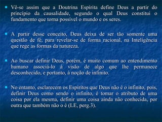 Vê-se assim que a Doutrina Espírita define Deus a partir do princípio da causalidade, segundo o qual Deus constitui o fundamento que torna possível o mundo e os seres.  A partir desse conceito, Deus deixa de ser tão somente uma questão de fé, para revelar-se de forma racional, na Inteligência que rege as formas da natureza. Ao buscar definir Deus, porém, é muito comum ao entendimento humano associá-lo à visão de algo que lhe permanece desconhecido, e portanto, à noção de infinito.  No entanto, esclarecem os Espíritos que Deus não é o infinito, pois, definir Deus como sendo o infinito, é tomar o atributo de uma coisa por ela mesma, definir uma coisa ainda não conhecida, por outra que também não o é (LE, perg.3). 