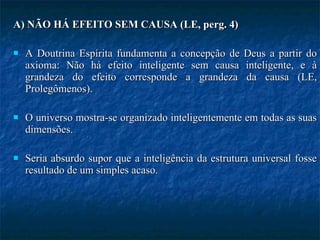 A) NÃO HÁ EFEITO SEM CAUSA (LE, perg. 4) A Doutrina Espírita fundamenta a concepção de Deus a partir do axioma: Não há efeito inteligente sem causa inteligente, e à grandeza do efeito corresponde a grandeza da causa (LE, Prolegômenos).  O universo mostra-se organizado inteligentemente em todas as suas dimensões.  Seria absurdo supor que a inteligência da estrutura universal fosse resultado de um simples acaso. 
