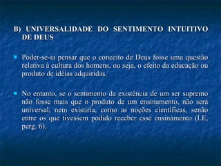 B) UNIVERSALIDADE DO SENTIMENTO INTUITIVO DE DEUS Poder-se-ia pensar que o conceito de Deus fosse uma questão relativa à cultura dos homens, ou seja, o efeito da educação ou produto de idéias adquiridas.  No entanto, se o sentimento da existência de um ser supremo não fosse mais que o produto de um ensinamento, não será universal, nem existiria, como as noções científicas, senão entre os que tivessem podido receber esse ensinamento (LE, perg. 6). 