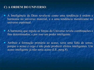 C) A ORDEM DO UNIVERSO : A Inteligência de Deus revela-se como uma tendência à ordem e harmonia no universo material, e a uma tendência moralizante no universo espiritual.  A harmonia que regula as forças do Universo revela combinações e fins determinados, e por isso um poder inteligente.  Atribuir a formação primária ao acaso, seria uma falta de senso, porque o acaso é cego e não pode produzir efeitos inteligentes. Um acaso inteligente já não seria acaso (LE, perg.8). 