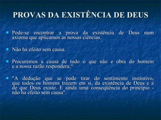 PROVAS DA EXISTÊNCIA DE DEUS Pode-se encontrar a prova da existência de Deus num axioma que aplicamos as nossas ciências.  Não há efeito sem causa.  Procuremos a causa de tudo o que não e obra do homem e a nossa razão respondera.“ "A dedução que se pode tirar do sentimento instintivo, que todos os homens trazem em si, da existência de Deus e a de que Deus existe. E ainda uma conseqüência do principio - não ha efeito sem causa". 