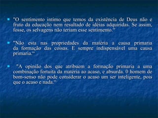 "O sentimento intimo que temos da existência de Deus não e fruto da educação nem resultado de idéias adquiridas. Se assim, fosse, os selvagens não teriam esse sentimento.“ "Não esta nas propriedades da matéria a causa primaria da formação das coisas. E sempre indispensável uma causa primaria.“ "A opinião dos que atribuem a formação primaria a uma combinação fortuita da matéria ao acaso, e absurda. 0 homem de bom-senso não pode considerar o acaso um ser inteligente, pois que o acaso e nada.“ 
