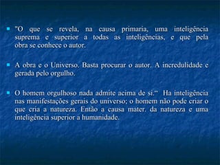 "O que se revela, na causa primaria, uma inteligência suprema e superior a todas as inteligências, e que pela obra se conhece o autor.  A obra e o Universo. Basta procurar o autor. A incredulidade e gerada pelo orgulho.  O homem orgulhoso nada admite acima de si.“  Ha inteligência nas manifestações gerais do universo; o homem não pode criar o que cria a natureza. Então a causa mater. da natureza e uma inteligência superior a humanidade. 