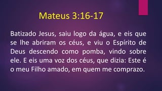Mateus 3:16-17
Batizado Jesus, saiu logo da água, e eis que
se lhe abriram os céus, e viu o Espírito de
Deus descendo como pomba, vindo sobre
ele. E eis uma voz dos céus, que dizia: Este é
o meu Filho amado, em quem me comprazo.
 