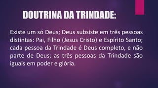 DOUTRINA DA TRINDADE:
Existe um só Deus; Deus subsiste em três pessoas
distintas: Pai, Filho (Jesus Cristo) e Espírito Santo;
cada pessoa da Trindade é Deus completo, e não
parte de Deus; as três pessoas da Trindade são
iguais em poder e glória.
 
