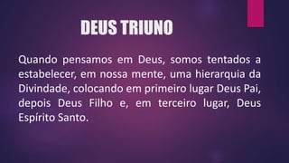 DEUS TRIUNO
Quando pensamos em Deus, somos tentados a
estabelecer, em nossa mente, uma hierarquia da
Divindade, colocando em primeiro lugar Deus Pai,
depois Deus Filho e, em terceiro lugar, Deus
Espírito Santo.
 