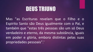 DEUS TRIUNO
Mas "as Escrituras revelam que o Filho e o
Espírito Santo são Deus igualmente com o Pai, e
também que "estas três pessoas são um só Deus
verdadeiro e eterno, da mesma substância, iguais
em poder e glória, embora distintas pelas suas
propriedades pessoais".'
 