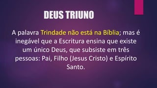 DEUS TRIUNO
A palavra Trindade não está na Bíblia; mas é
inegável que a Escritura ensina que existe
um único Deus, que subsiste em três
pessoas: Pai, Filho (Jesus Cristo) e Espírito
Santo.
 