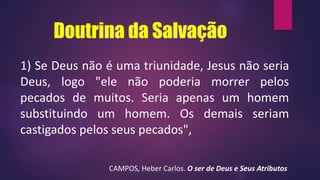 Doutrina da Salvação
1) Se Deus não é uma triunidade, Jesus não seria
Deus, logo "ele não poderia morrer pelos
pecados de muitos. Seria apenas um homem
substituindo um homem. Os demais seriam
castigados pelos seus pecados",
CAMPOS, Heber Carlos. O ser de Deus e Seus Atributos
 