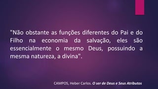 "Não obstante as funções diferentes do Pai e do
Filho na economia da salvação, eles são
essencialmente o mesmo Deus, possuindo a
mesma natureza, a divina".
CAMPOS, Heber Carlos. O ser de Deus e Seus Atributos
 